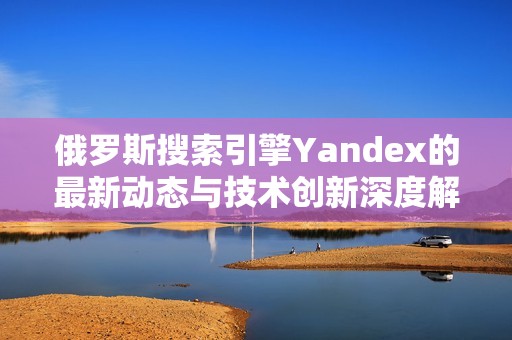 俄罗斯搜索引擎Yandex的最新动态与技术创新深度解析