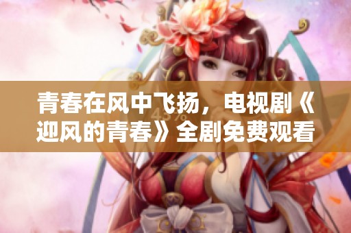 青春在风中飞扬，电视剧《迎风的青春》全剧免费观看攻略分享