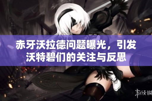 赤牙沃拉德问题曝光，引发沃特碧们的关注与反思