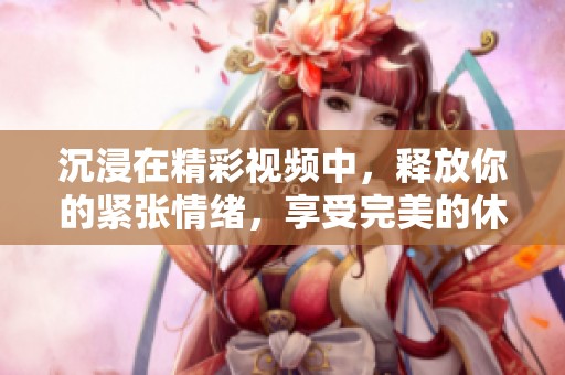 沉浸在精彩视频中，释放你的紧张情绪，享受完美的休闲时光