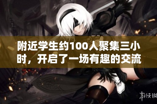 附近学生约100人聚集三小时，开启了一场有趣的交流活动