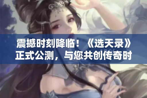震撼时刻降临！《选天录》正式公测，与您共创传奇时代新篇章