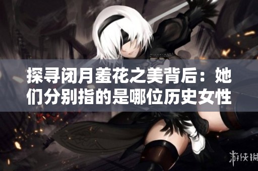 探寻闭月羞花之美背后：她们分别指的是哪位历史女性人物呢