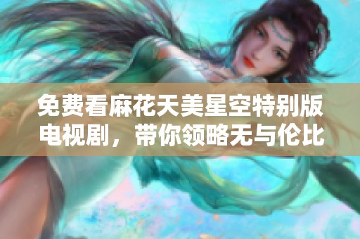 免费看麻花天美星空特别版电视剧，带你领略无与伦比的视觉盛宴