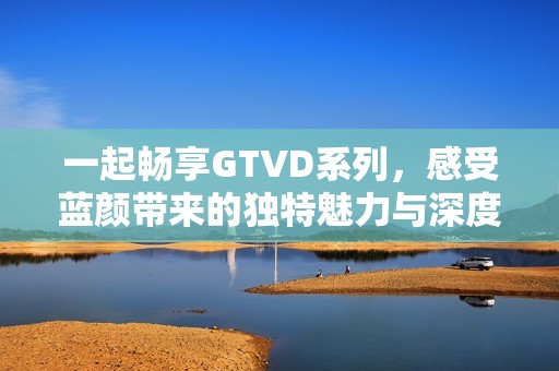 一起畅享GTVD系列，感受蓝颜带来的独特魅力与深度情感体验