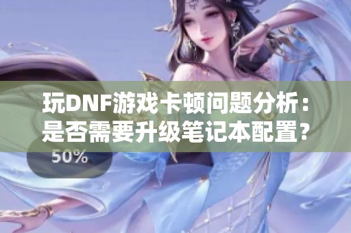 玩DNF游戏卡顿问题分析：是否需要升级笔记本配置？