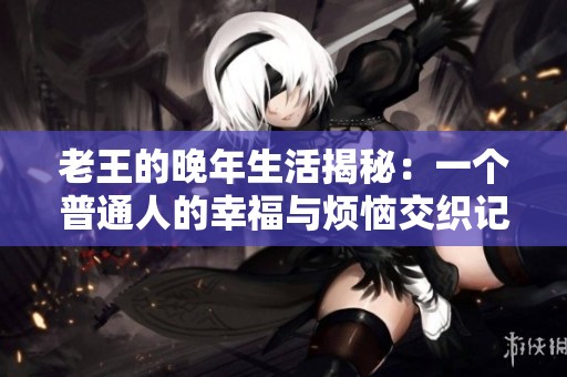 老王的晚年生活揭秘：一个普通人的幸福与烦恼交织记