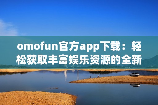 omofun官方app下载：轻松获取丰富娱乐资源的全新途径