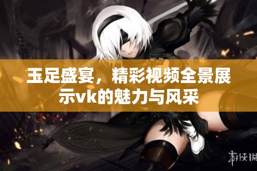 玉足盛宴，精彩视频全景展示vk的魅力与风采