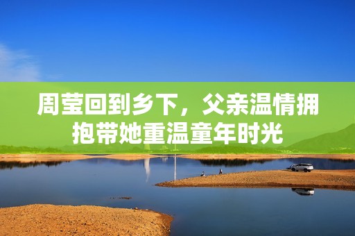 周莹回到乡下，父亲温情拥抱带她重温童年时光