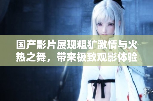 国产影片展现粗犷激情与火热之舞，带来极致观影体验与全新享受