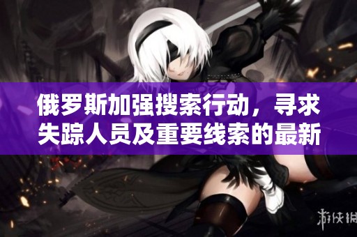 俄罗斯加强搜索行动，寻求失踪人员及重要线索的最新动态