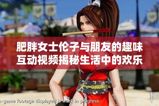 肥胖女士伦子与朋友的趣味互动视频揭秘生活中的欢乐时刻