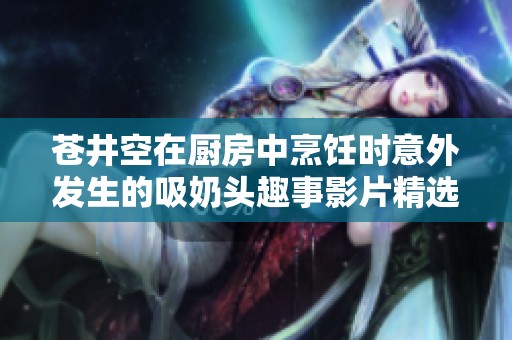 苍井空在厨房中烹饪时意外发生的吸奶头趣事影片精选