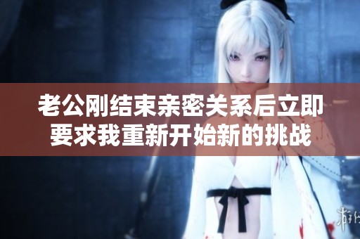 老公刚结束亲密关系后立即要求我重新开始新的挑战