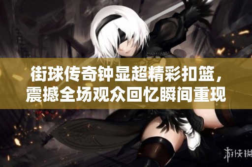 街球传奇钟显超精彩扣篮，震撼全场观众回忆瞬间重现