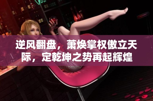 逆风翻盘，萧焕掌权傲立天际，定乾坤之势再起辉煌