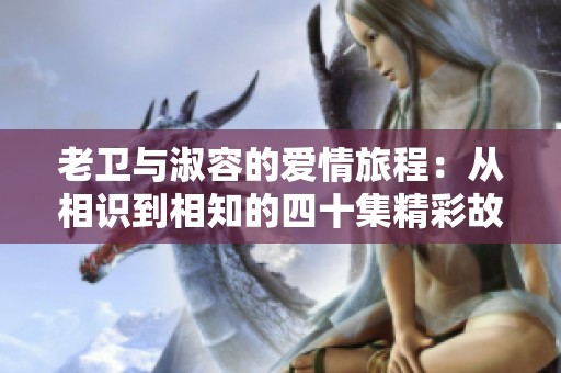 老卫与淑容的爱情旅程：从相识到相知的四十集精彩故事