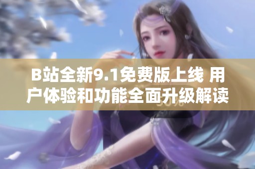 B站全新9.1免费版上线 用户体验和功能全面升级解读