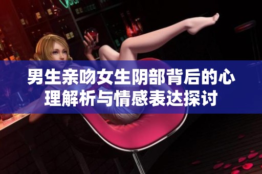 男生亲吻女生阴部背后的心理解析与情感表达探讨