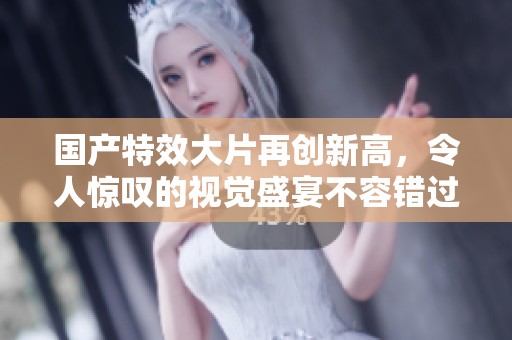 国产特效大片再创新高，令人惊叹的视觉盛宴不容错过
