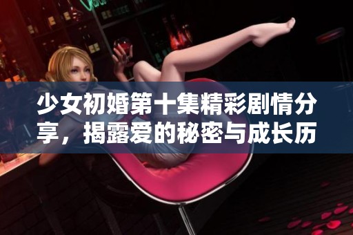 少女初婚第十集精彩剧情分享，揭露爱的秘密与成长历程的新篇章