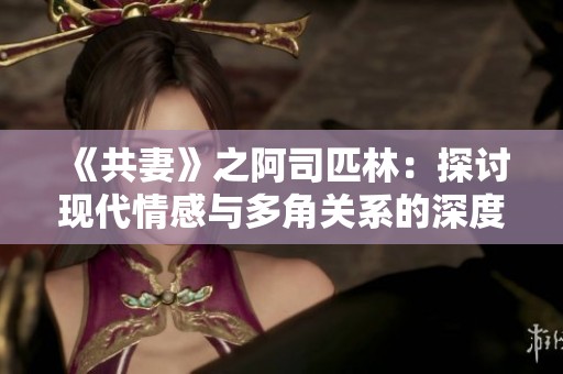 《共妻》之阿司匹林：探讨现代情感与多角关系的深度小说分析与解读