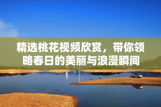 精选桃花视频欣赏，带你领略春日的美丽与浪漫瞬间