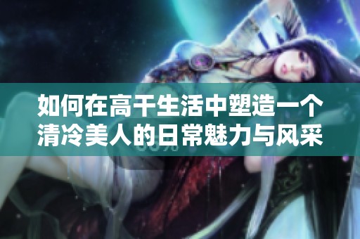 如何在高干生活中塑造一个清冷美人的日常魅力与风采