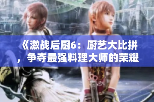 《激战后厨6：厨艺大比拼，争夺最强料理大师的荣耀与挑战》