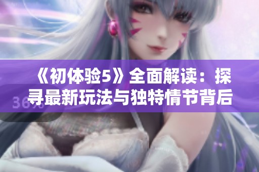 《初体验5》全面解读：探寻最新玩法与独特情节背后的深意与魅力