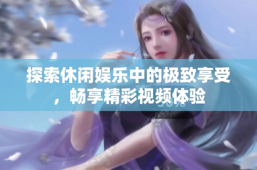 探索休闲娱乐中的极致享受，畅享精彩视频体验