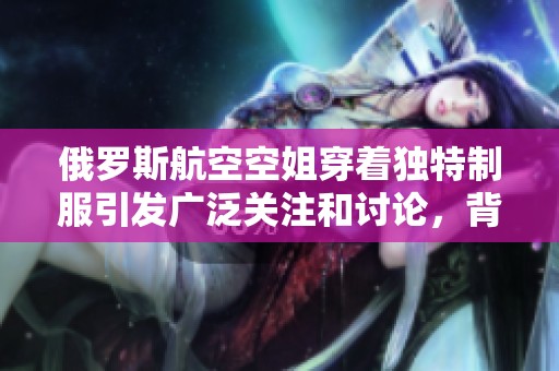 俄罗斯航空空姐穿着独特制服引发广泛关注和讨论，背后有何故事？