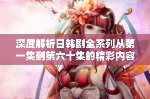 深度解析日韩剧全系列从第一集到第六十集的精彩内容与剧情发展
