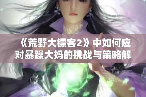 《荒野大镖客2》中如何应对暴躁大妈的挑战与策略解析