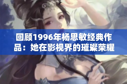 回顾1996年杨思敏经典作品：她在影视界的璀璨荣耀与深刻影响