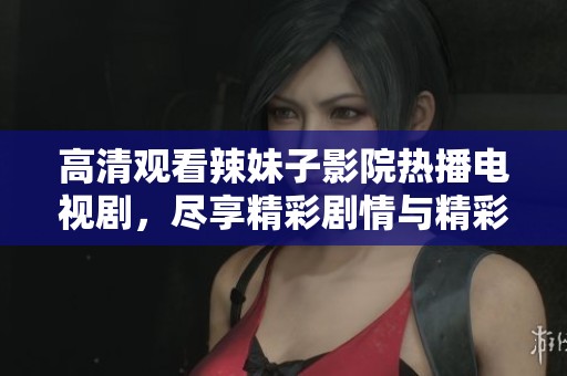 高清观看辣妹子影院热播电视剧，尽享精彩剧情与精彩演艺