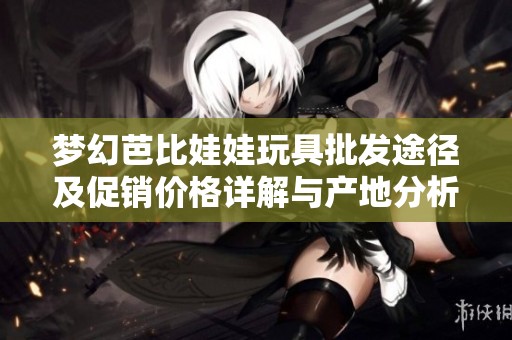 梦幻芭比娃娃玩具批发途径及促销价格详解与产地分析