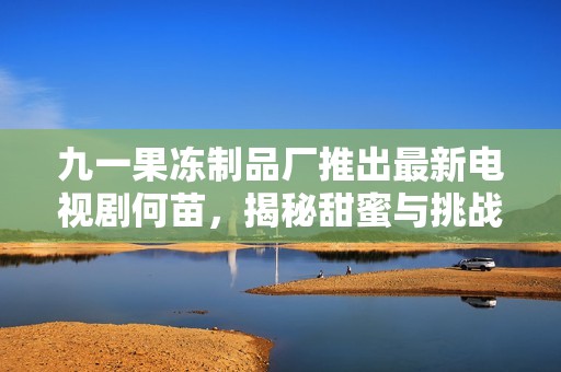 九一果冻制品厂推出最新电视剧何苗，揭秘甜蜜与挑战交织的生活故事