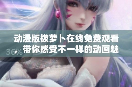 动漫版拔萝卜在线免费观看，带你感受不一样的动画魅力与乐趣