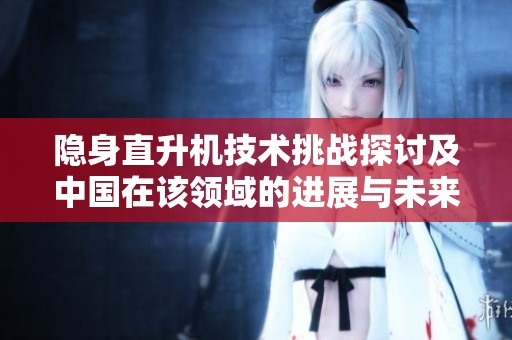 隐身直升机技术挑战探讨及中国在该领域的进展与未来发展