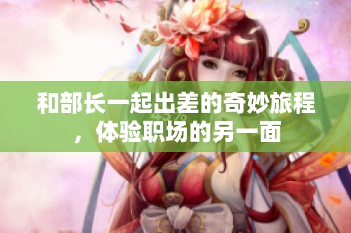 和部长一起出差的奇妙旅程，体验职场的另一面