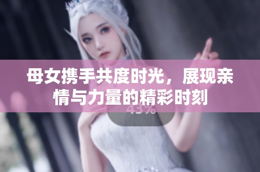母女携手共度时光，展现亲情与力量的精彩时刻