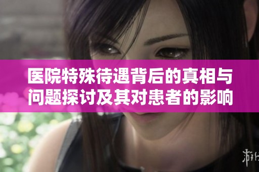医院特殊待遇背后的真相与问题探讨及其对患者的影响解析