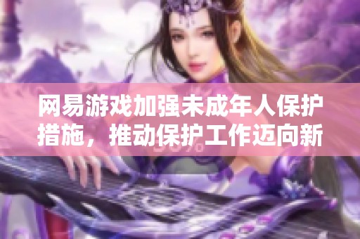 网易游戏加强未成年人保护措施，推动保护工作迈向新阶段