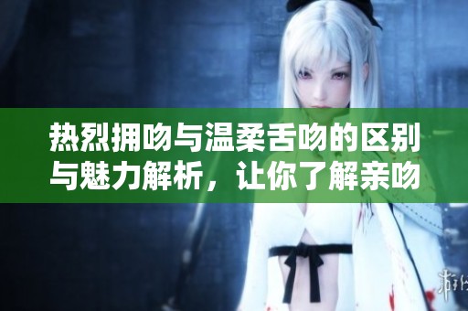 热烈拥吻与温柔舌吻的区别与魅力解析，让你了解亲吻的艺术