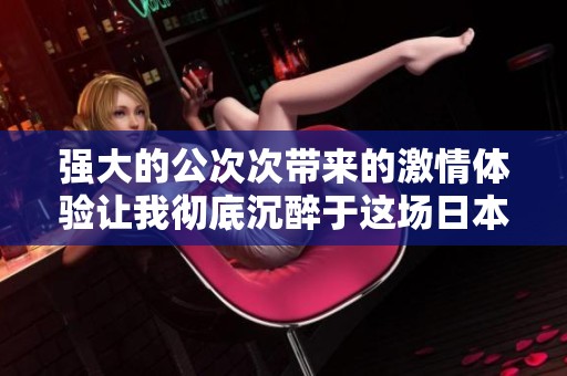 强大的公次次带来的激情体验让我彻底沉醉于这场日本风情之旅