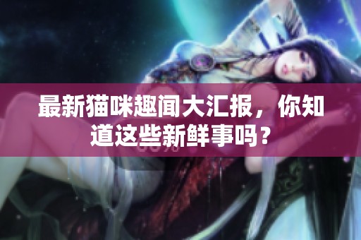 最新猫咪趣闻大汇报，你知道这些新鲜事吗？