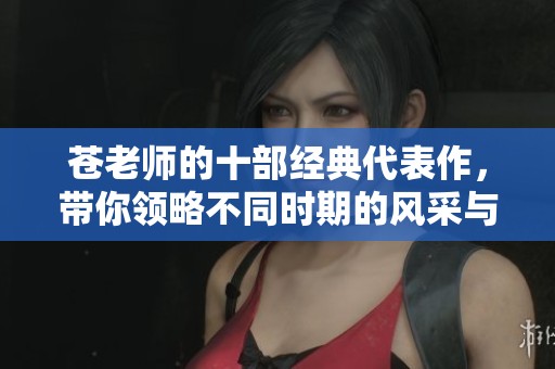 苍老师的十部经典代表作，带你领略不同时期的风采与魅力