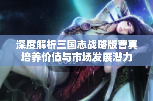 深度解析三国志战略版曹真培养价值与市场发展潜力